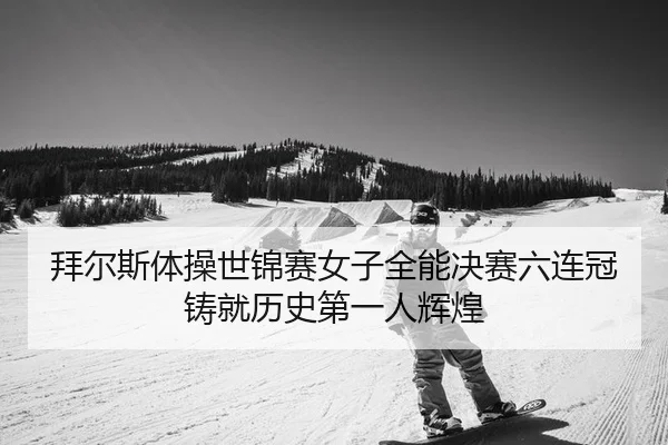 拜尔斯体操世锦赛女子全能决赛六连冠铸就历史第一人辉煌